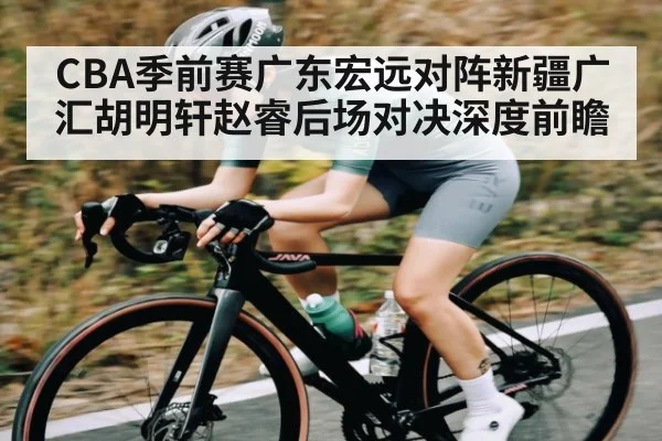 CBA季前赛广东宏远对阵新疆广汇胡明轩赵睿后场对决深度前瞻