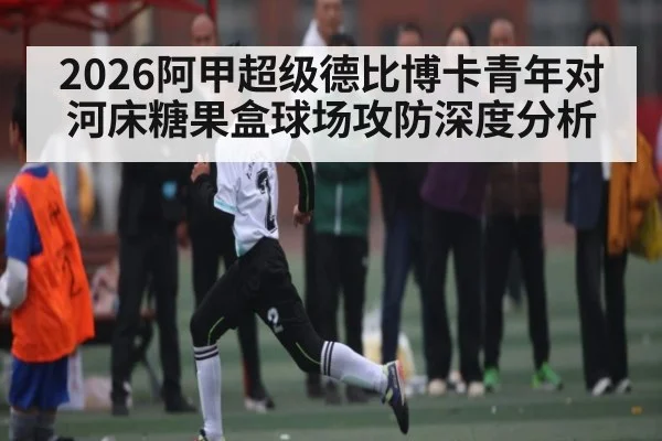 2026阿甲超级德比博卡青年对河床糖果盒球场攻防深度分析