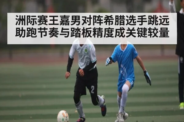 洲际赛王嘉男对阵希腊选手跳远助跑节奏与踏板精度成关键较量